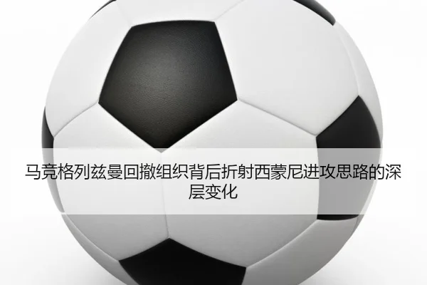 马竞格列兹曼回撤组织背后折射西蒙尼进攻思路的深层变化